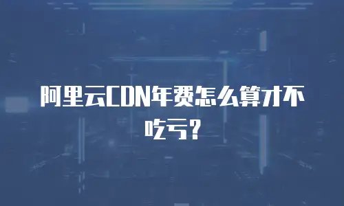 阿里云CDN年费怎么算才不吃亏？