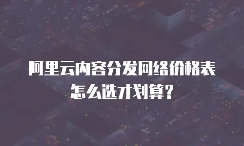 阿里云内容分发网络价格表怎么选才划算？