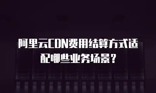 阿里云CDN费用结算方式适配哪些业务场景？