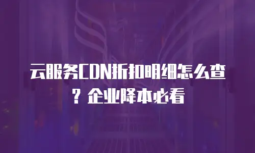 云服务CDN折扣明细怎么查？企业降本必看