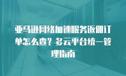 亚马逊网络加速服务返佣订单怎么查？多云平台统一管理指南