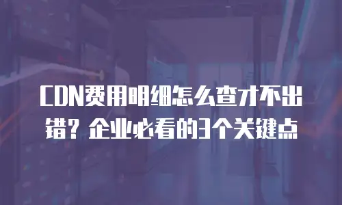 CDN费用明细怎么查才不出错？企业必看的3个关键点