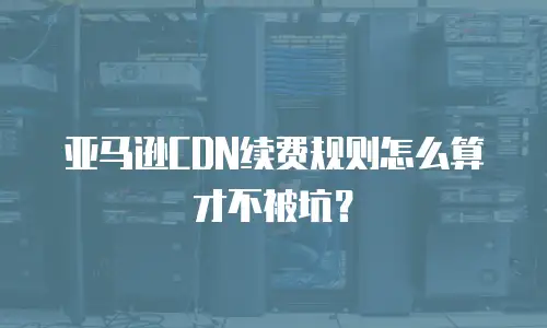 亚马逊CDN续费规则怎么算才不被坑？