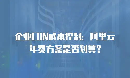 企业CDN成本控制：阿里云年费方案是否划算？