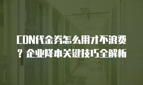 CDN代金券怎么用才不浪费？企业降本关键技巧全解析