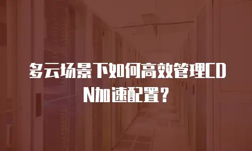 多云场景下如何高效管理CDN加速配置？