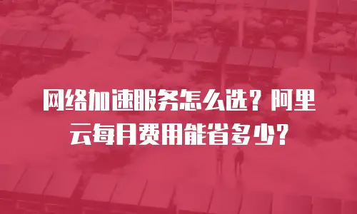 网络加速服务怎么选？阿里云每月费用能省多少？