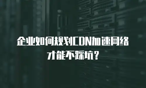 企业如何规划CDN加速网络才能不踩坑？