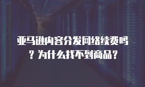 亚马逊内容分发网络续费吗？为什么找不到商品？