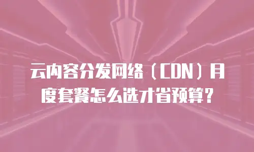 云内容分发网络（CDN）月度套餐怎么选才省预算？