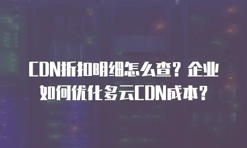 CDN折扣明细怎么查？企业如何优化多云CDN成本？
