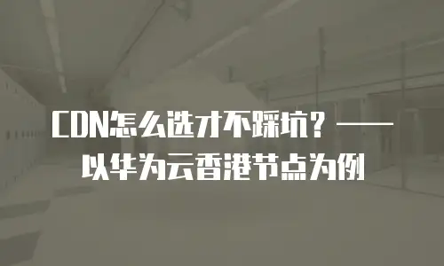 CDN怎么选才不踩坑？&mdash;&mdash;以华为云香港节点为例