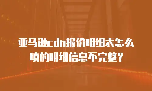 亚马逊cdn报价明细表怎么填的明细信息不完整？