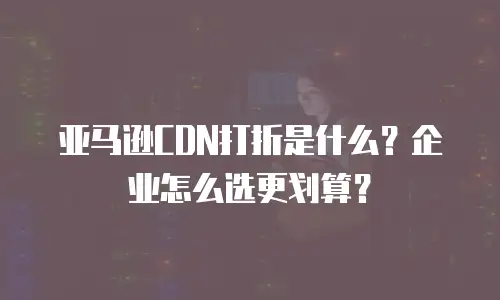 亚马逊CDN打折是什么？企业怎么选更划算？