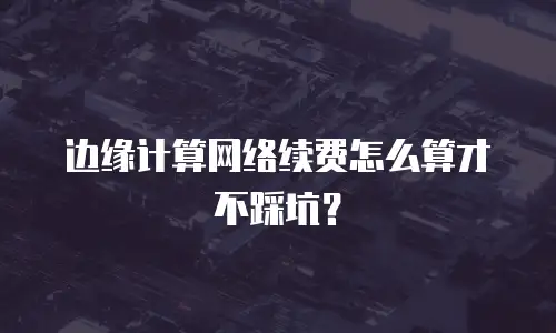 边缘计算网络续费怎么算才不踩坑？