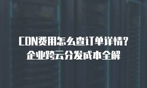 CDN费用怎么查订单详情？企业跨云分发成本全解
