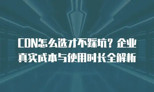 CDN怎么选才不踩坑？企业真实成本与使用时长全解析