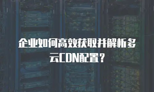 企业如何高效获取并解析多云CDN配置？