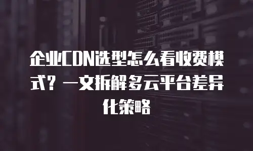 企业CDN选型怎么看收费模式？一文拆解多云平台差异化策略