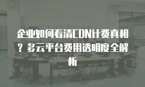 企业如何看清CDN计费真相？多云平台费用透明度全解析