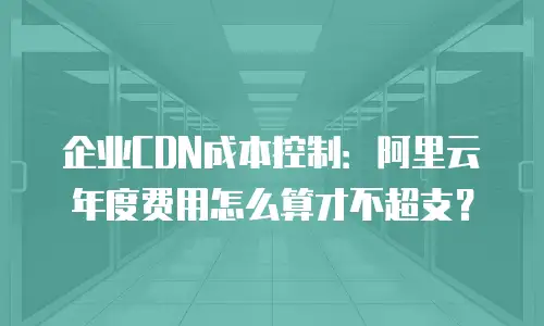 企业CDN成本控制：阿里云年度费用怎么算才不超支？