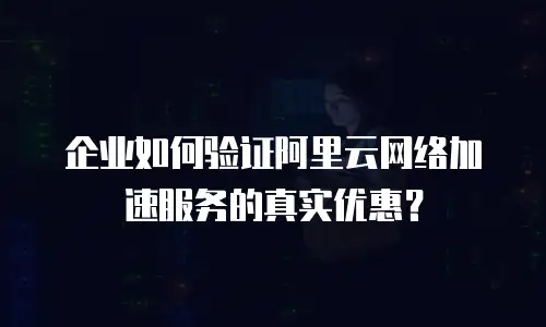 企业如何验证阿里云网络加速服务的真实优惠？