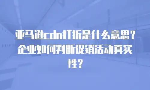 亚马逊cdn打折是什么意思？企业如何判断促销活动真实性？