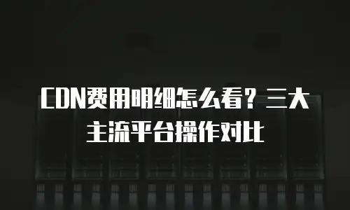 CDN费用明细怎么看？三大主流平台操作对比