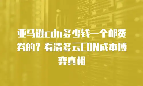 亚马逊cdn多少钱一个邮费券的？看清多云CDN成本博弈真相
