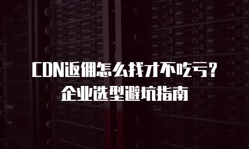 CDN返佣怎么找才不吃亏？企业选型避坑指南