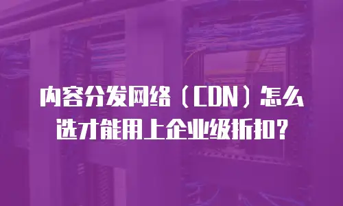 内容分发网络（CDN）怎么选才能用上企业级折扣？