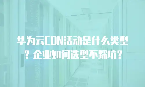 华为云CDN活动是什么类型？企业如何选型不踩坑？