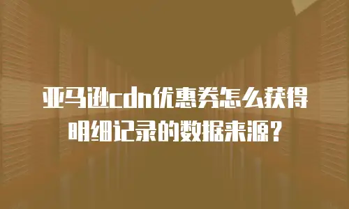 亚马逊cdn优惠券怎么获得明细记录的数据来源？