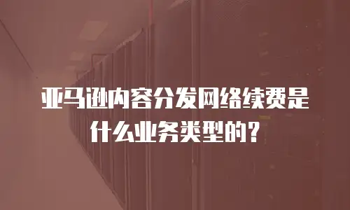 亚马逊内容分发网络续费是什么业务类型的？