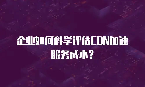 企业如何科学评估CDN加速服务成本？