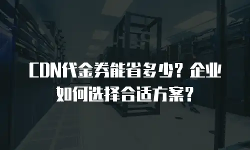 CDN代金券能省多少？企业如何选择合适方案？