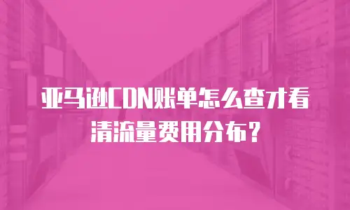 亚马逊CDN账单怎么查才看清流量费用分布？