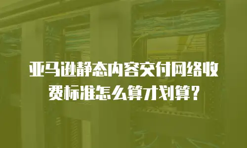 亚马逊静态内容交付网络收费标准怎么算才划算？