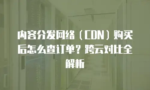 内容分发网络（CDN）购买后怎么查订单？跨云对比全解析