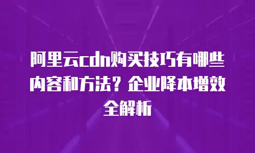 阿里云cdn购买技巧有哪些内容和方法？企业降本增效全解析
