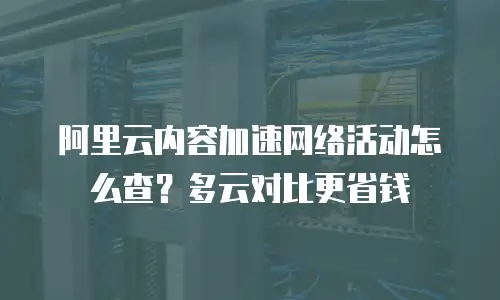 阿里云内容加速网络活动怎么查？多云对比更省钱