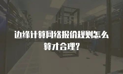 边缘计算网络报价规则怎么算才合理？