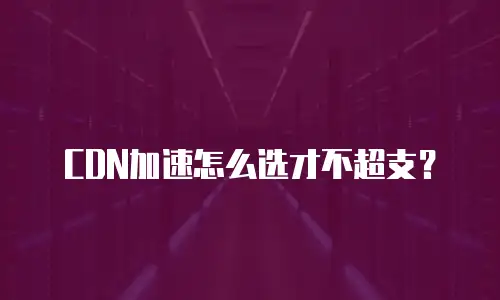 CDN加速怎么选才不超支？