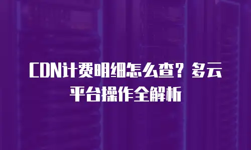 CDN计费明细怎么查？多云平台操作全解析