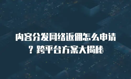 内容分发网络返佣怎么申请？跨平台方案大揭秘
