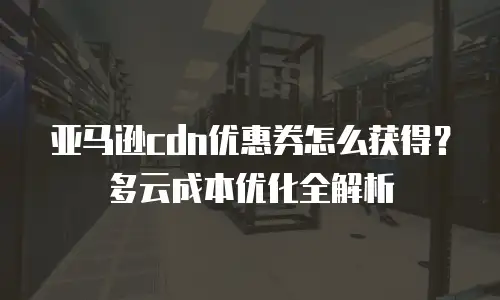 亚马逊cdn优惠券怎么获得？多云成本优化全解析
