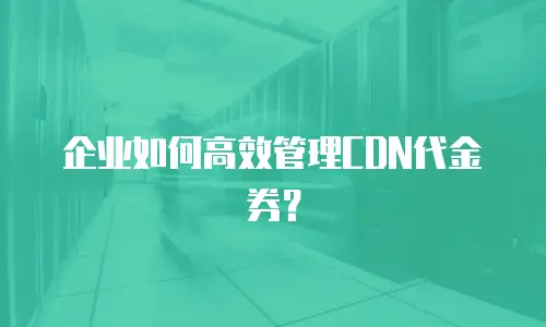 企业如何高效管理CDN代金券？