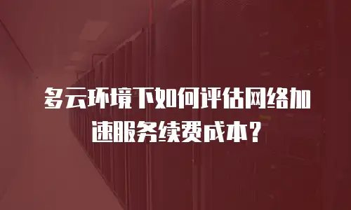 多云环境下如何评估网络加速服务续费成本？
