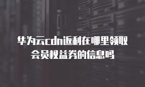 华为云cdn返利在哪里领取会员权益券的信息吗