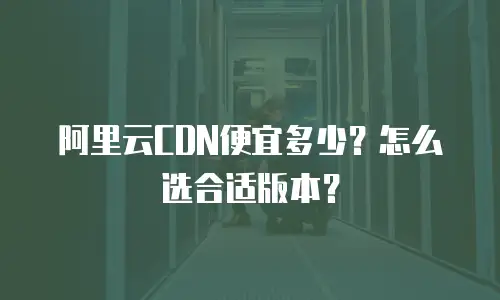 阿里云CDN便宜多少？怎么选合适版本？